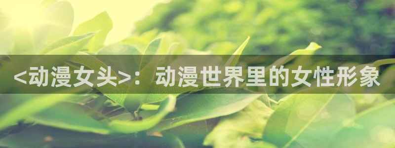 污动漫里番：<动漫女头>：动漫世界里的女性形象