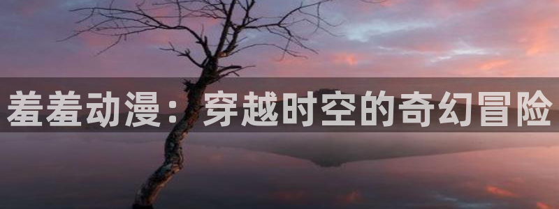 里番肉番动漫在线：羞羞动漫：穿越时空的奇幻冒险